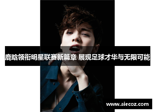 鹿晗领衔明星联赛新篇章 展现足球才华与无限可能