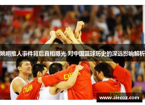 姚明推人事件背后真相曝光 对中国篮球历史的深远影响解析