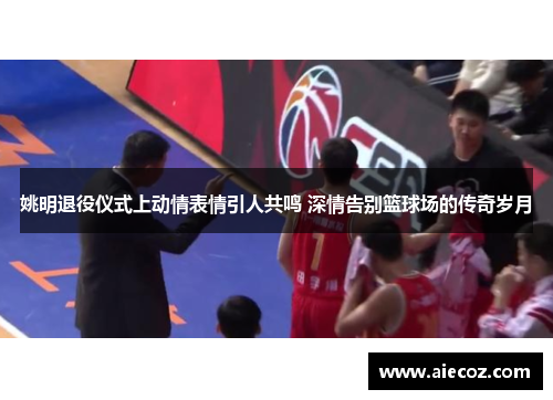 姚明退役仪式上动情表情引人共鸣 深情告别篮球场的传奇岁月