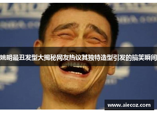 姚明最丑发型大揭秘网友热议其独特造型引发的搞笑瞬间