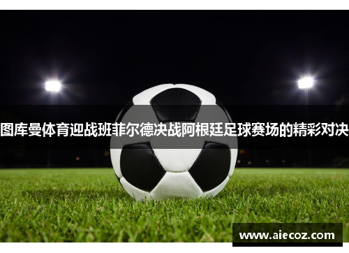 图库曼体育迎战班菲尔德决战阿根廷足球赛场的精彩对决