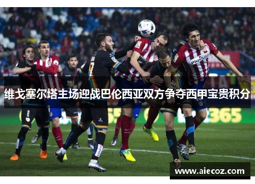 维戈塞尔塔主场迎战巴伦西亚双方争夺西甲宝贵积分